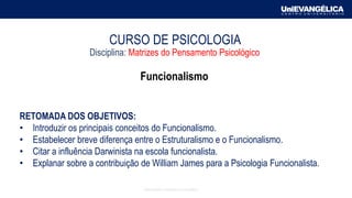 RETOMADA DOS OBJETIVOS:
• Introduzir os principais conceitos do Funcionalismo.
• Estabelecer breve diferença entre o Estruturalismo e o Funcionalismo.
• Citar a influência Darwinista na escola funcionalista.
• Explanar sobre a contribuição de William James para a Psicologia Funcionalista.
CURSO DE PSICOLOGIA
Disciplina: Matrizes do Pensamento Psicológico
Funcionalismo
Associação Educativa Evangélica
 