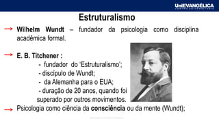 Associação Educativa Evangélica
Wilhelm Wundt – fundador da psicologia como disciplina
acadêmica formal.
E. B. Titchener :
- fundador do ‘Estruturalismo’;
- discípulo de Wundt;
- da Alemanha para o EUA;
- duração de 20 anos, quando foi
superado por outros movimentos.
Psicologia como ciência da consciência ou da mente (Wundt);
Estruturalismo
 