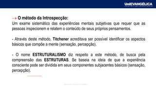 Associação Educativa Evangélica
→ O método da Introspecção:
Um exame sistemático das experiências mentais subjetivas que requer que as
pessoas inspecionem e relatem o conteúdo de seus próprios pensamentos.
- Através deste método, Titchener acreditava ser possível identificar os aspectos
básicos que compõe a mente (sensação, percepção).
- O nome ESTRUTURALISMO diz respeito a este método, de busca pela
compreensão das ESTRUTURAS. Se baseia na ideia de que a experiência
consciente pode ser dividida em seus componentes subjacentes básicos (sensação,
percepção).
 