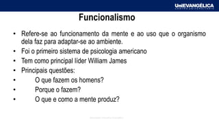 Associação Educativa Evangélica
Funcionalismo
• Refere-se ao funcionamento da mente e ao uso que o organismo
dela faz para adaptar-se ao ambiente.
• Foi o primeiro sistema de psicologia americano
• Tem como principal líder William James
• Principais questões:
• O que fazem os homens?
• Porque o fazem?
• O que e como a mente produz?
 