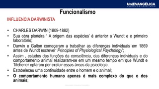 Associação Educativa Evangélica
Funcionalismo
INFLUENCIA DARWINISTA
• CHARLES DARWIN (1809-1882)
• Sua obra pioneira ‘ A origem das espécies’ é anterior a Wundt e o primeiro
laboratório;
• Darwin e Galton começaram a trabalhar as diferenças individuais em 1869
antes de Wundt escrever ‘Principles of Physiological Psychology’;
• Assim , estudos das funções da consciência, das diferenças individuais e do
comportamento animal realizaram-se em um mesmo tempo em que Wundt e
Titchener optaram por excluir essas áreas da psicologia.
• Estabeleceu uma continuidade entre o homem e o animal;
• O comportamento humano apenas é mais complexo do que o dos
animais;
 