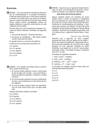 Exercícios                                                   03. (ENEM) – Suponha que um agricultor esteja interes-
                                                                 sado em fazer uma plantação de girassóis. Procu-
                                                                 rando informação, leu a seguinte reportagem.
01. (ENEM) – Um dos problemas ambientais decorren-
    tes da industrialização é a poluição atmosférica.                   Solo ácido não favorece plantio
    Chaminés altas lançam ao ar, entre outros materiais,        Alguns cuidados devem ser tomados por quem
    o dióxido de enxofre (SO2) que pode ser transpor-           decide iniciar o cultivo do girassol. A oleaginosa
    tado por muitos quilômetros em poucos dias. Dessa           deve ser plantada em solos descompactados, com
    forma, podem ocorrer precipitações ácidas em                pH acima de 5,2 (que indica menor acidez da terra).
    regiões distantes, causando vários danos ao meio            Conforme as recomendações da Embrapa, o agri-
    ambiente (chuva ácida).                                     cultor deve colocar, por hectare, 40 kg a 60 kg de
    Um dos danos ao meio ambiente diz respeito à cor-           nitrogênio, 40 kg a 80 kg de potássio e 40 kg a 80 kg
    rosão de certos materiais. Considere as seguintes           de fósforo. O pH do solo, na região do agricultor, é de
    obras:                                                      4,8. Dessa forma, o agricultor deverá fazer a “cala-
      I. monumento Itamarati – Brasília (mármore).              gem”.
                                                                                           (Folha de S. Paulo. 25/09/1996)
     II. esculturas do Aleijadinho – MG (pedra sabão,
         contém carbonato de cálcio).                           Suponha que o agricultor vá fazer calagem
                                                                (aumento do pH do solo por adição de cal virgem –
    III. grades de ferro ou alumínio de edifícios.
                                                                CaO). De maneira simplificada, a diminuição da aci-
    A ação da chuva ácida pode acontecer em:                    dez se dá pela interação da cal (CaO) com a água
    a) I, apenas.                                               presente no solo, gerando hidróxido de cálcio
    b) I e II, apenas.                                          (Ca(OH)2), que reage com os íons H+ (dos ácidos),
    c) I e III, apenas.                                         ocorrendo, então, a formação de água e deixando
                                                                íons Ca2+ no solo.
    d) II e III, apenas.
                                                                Considere as seguintes equações:
    e) I, II e III.
                                                                 I. CaO + 2H2O → Ca(OH)3
                                                                II. CaO + H2O → Ca(OH)2
                                                                III. Ca(OH)2 + 2H+ → Ca2+ + 2H2O
                                                                IV. Ca(OH)2 + H+ → CaO + H2O
02. (ENEM) – Com relação aos efeitos sobre o ecossis-           O processo de calagem descrito acima pode ser
    tema, pode-se afirmar que                                   representado pelas equações:
      I. as chuvas ácidas poderiam causar a diminuição          a) I e II
         do pH da água de um lago, o que acarretaria a          b) I e IV
         morte de algumas espécies, rompendo a cadeia           c) II e III
         alimentar.
                                                                d) II e IV
     II. as chuvas ácidas poderiam provocar acidificação
                                                                e) III e IV
         do solo, o que prejudicaria o crescimento de cer-
         tos vegetais.
    III. as chuvas ácidas causam danos se apresenta-
         rem um valor de pH maior que o da água desti-
         lada.
    Dessas afirmativas está(ão) correta(s):
    a) I, apenas.
    b) III, apenas.
    c) I e II, apenas.
    d) II e III, apenas.
    e) I e III, apenas.




76                                CIÊNCIAS DA NATUREZA E SUAS TECNOLOGIAS - Vol. II
 