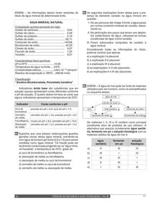 (ENEM) – As informações abaixo foram extraídas do                      05. As seguintes explicações foram dadas para a pre-
rótulo da água mineral de determinada fonte.                               sença do elemento vanádio na água mineral em
                                                                           questão
                 ÁGUA MINERAL NATURAL                                        I. No seu percurso até chegar à fonte, a água passa
Composição química provável em mg/L                                             por rochas contendo minerais de vanádio, dissol-
Sulfato de estrôncio..................................... 0,04                  vendo-os.
Sulfato de cálcio .......................................... 2,29           II. Na perfuração dos poços que levam aos depósi-
Sulfato de potássio...................................... 2,16                  tos subterrâneos da água, utilizaram-se brocas
Sulfato de sódio........................................... 65,71               constituídas de ligas cromo-vanádio
Carbonato de sódio .....................................143,68             III. Foram adicionados compostos de vanádio à
Bicarbonato de sódio................................... 42,20                   água mineral.
Cloreto de sódio .......................................... 4,07           Considerando todas as informações do rótulo,
Fluoreto de sódio......................................... 1,24            pode-se concluir que apenas
Vanádio ....................................................... 0,07
                                                                           a) a explicação I é plausível
Características fisico-químicas                                            b) a explicação II é plausível
pH a 25oC .....................................10,00                       c) a explicação III é plausível
Temperatura da água na fonte .....24oC                                     d) as explicações I e II são plausíveis.
Condutividade elétrica ..................4,40 x 10 – 4 ohms/cm
                                                                           e) as explicações II e III são plausíveis.
Resíduo de evaporação a 180oC ...288,00 mol/L

Classificação
“Alcalino-Bicarbonatada, Fluoretada,Vanádica”
                                                                       06. (ENEM) – A água do mar pode ser fonte de materiais
    Indicadores ácido base são substâncias que em                          utilizados pelo ser humano, como os exemplificados
solução aquosa apresentam cores diferentes conforme                        no esquema abaixo.
o pH da solução. O quadro abaixo fornece as cores que
alguns indicadores apresentam à temperatura de 25oC                                                 água do mar


                                                                                                  cloreto de sódio I
 Indicador                    Cores conforme o pH
Azul de           amarelo em pH ≤ 6,0; azul em pH ≥ 7,6                    cloro                   soda cáustica II       carbonato de sódio
bromotimol
Vermelho          vermelho em pH ≤ 4,8; amarelo em pH ≥ 6,0                        hipoclorito de sódio III              bicarbonato de sódio IV
de metila
Fenolftaleína     incolor em pH ≤ 8,2; vermelho em pH ≥ 10,0
                                                                          Os materiais I, II, III e IV existem como principal
Alaranjado        vermelho em pH ≤ 3,2; amarelo em pH ≥ 4,4               constituinte ativo de produtos de uso rotineiro. A
de metila
                                                                          alternativa que associa corretamente água sanitá-
                                                                          ria, fermento em pó e solução fisiológica com os
04. Suponha que uma pessoa inescrupulosa guardou                          materiais obtidos da água do mar é:
    garrafas vazias dessa água mineral, enchendo-as
    com água de torneira (pH entre 6,5 e 7,5) para serem                                água                  fermento          solução
    vendidas como água mineral. Tal fraude pode ser                                    sanitária                em pó          fisiológica
    facilmente comprovada pingando-se na “água mine-
    ral fraudada”, à temperatura de 25oC, gotas de                         a)                II                   III                IV
    a) azul de bromotimol ou fenolftaleína.                                b)               III                    I                 IV
    b) alaranjado de metila ou fenolftaleína.                              c)               III                   IV                  I
    c) alaranjado de metila ou azul de bromotimol.
                                                                           d)                II                   III                 I
    d) vermelho de metila ou azul de bromotimol.
    e) vermelho de metila ou alaranjado de metila.                         e)                I                    IV                 III




                                            CIÊNCIAS DA NATUREZA E SUAS TECNOLOGIAS - Vol. II                                                77
 
