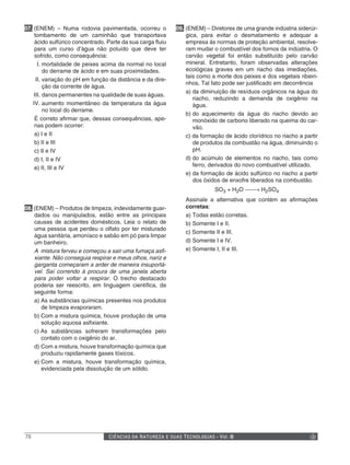 07. (ENEM) – Numa rodovia pavimentada, ocorreu o            09. (ENEM) – Diretores de uma grande indústria siderúr-
    tombamento de um caminhão que transportava                  gica, para evitar o desmatamento e adequar a
    ácido sulfúrico concentrado. Parte da sua carga fluiu       empresa às normas de proteção ambiental, resolve-
    para um curso d’água não poluído que deve ter               ram mudar o combustível dos fornos da indústria. O
    sofrido, como consequência:                                 carvão vegetal foi então substituído pelo carvão
      I. mortalidade de peixes acima da normal no local         mineral. Entretanto, foram observadas alterações
         do derrame de ácido e em suas proximidades.            ecológicas graves em um riacho das imediações,
                                                                tais como a morte dos peixes e dos vegetais ribeiri-
     II. variação do pH em função da distância e da dire-
                                                                nhos. Tal fato pode ser justificado em decorrência
         ção da corrente de água.
                                                                a) da diminuição de resíduos orgânicos na água do
    III. danos permanentes na qualidade de suas águas.
                                                                   riacho, reduzindo a demanda de oxigênio na
   IV. aumento momentâneo da temperatura da água                   água.
         no local do derrame.
                                                                b) do aquecimento da água do riacho devido ao
    É correto afirmar que, dessas consequências, ape-              monóxido de carbono liberado na queima do car-
    nas podem ocorrer:                                             vão.
    a) I e II                                                   c) da formação de ácido clorídrico no riacho a partir
    b) II e III                                                    de produtos da combustão na água, diminuindo o
    c) II e IV                                                     pH.
    d) I, II e IV                                               d) do acúmulo de elementos no riacho, tais como
                                                                   ferro, derivados do novo combustível utilizado.
    e) II, III e IV
                                                                e) da formação de ácido sulfúrico no riacho a partir
                                                                   dos óxidos de enxofre liberados na combustão.
                                                                           SO3 + H2O  → H2SO4
                                                                                      
                                                               Assinale a alternativa que contém as afirmações
08. (ENEM) – Produtos de limpeza, indevidamente guar-          corretas:
    dados ou manipulados, estão entre as principais            a) Todas estão corretas.
    causas de acidentes domésticos. Leia o relato de           b) Somente I e II.
    uma pessoa que perdeu o olfato por ter misturado
                                                               c) Somente II e III.
    água sanitária, amoníaco e sabão em pó para limpar
    um banheiro.                                               d) Somente I e IV.
    A mistura ferveu e começou a sair uma fumaça asfi-         e) Somente I, II e III.
    xiante. Não conseguia respirar e meus olhos, nariz e
    garganta começaram a arder de maneira insuportá-
    vel. Saí correndo à procura de uma janela aberta
    para poder voltar a respirar. O trecho destacado
    poderia ser reescrito, em linguagem científica, da
    seguinte forma:
    a) As substâncias químicas presentes nos produtos
       de limpeza evaporaram.
    b) Com a mistura química, houve produção de uma
       solução aquosa asfixiante.
    c) As substâncias sofreram transformações pelo
       contato com o oxigênio do ar.
    d) Com a mistura, houve transformação química que
       produziu rapidamente gases tóxicos.
    e) Com a mistura, houve transformação química,
       evidenciada pela dissolução de um sólido.




78                               CIÊNCIAS DA NATUREZA E SUAS TECNOLOGIAS - Vol. II
 