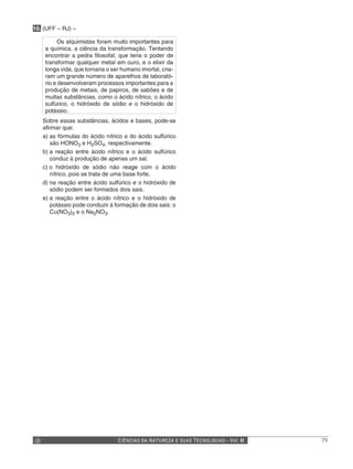 10. (UFF – RJ) –

          Os alquimistas foram muito importantes para
    a química, a ciência da transformação. Tentando
    encontrar a pedra filosofal, que teria o poder de
    transformar qualquer metal em ouro, e o elixir da
    longa vida, que tornaria o ser humano imortal, cria-
    ram um grande número de aparelhos de laborató-
    rio e desenvolveram processos importantes para a
    produção de metais, de papiros, de sabões e de
    muitas substâncias, como o ácido nítrico, o ácido
    sulfúrico, o hidróxido de sódio e o hidróxido de
    potássio.
   Sobre essas substâncias, ácidos e bases, pode-se
   afirmar que:
   a) as fórmulas do ácido nítrico e do ácido sulfúrico
      são HONO3 e H2SO4, respectivamente.
   b) a reação entre ácido nítrico e o ácido sulfúrico
      conduz à produção de apenas um sal.
   c) o hidróxido de sódio não reage com o ácido
      nítrico, pois se trata de uma base forte.
   d) na reação entre ácido sulfúrico e o hidróxido de
      sódio podem ser formados dois sais.
   e) a reação entre o ácido nítrico e o hidróxido de
      potássio pode conduzir à formação de dois sais: o
      Cu(NO3)2 e o Na2NO3.




                                 CIÊNCIAS DA NATUREZA E SUAS TECNOLOGIAS - Vol. II   79
 