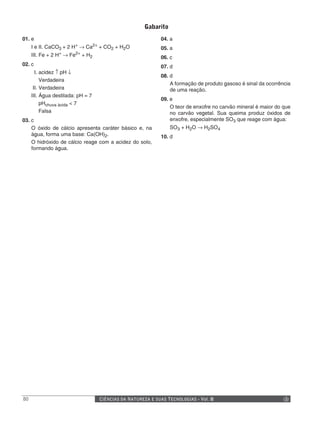 Gabarito
01. e                                                             04. a
                        +          2+
     I e II. CaCO3 + 2 H → Ca           + CO2 + H2O               05. a
     III. Fe + 2 H+ → Fe2+ + H2                                   06. c
02. c                                                             07. d
       I. acidez ↑ pH ↓
                                                                  08. d
          Verdadeira
                                                                      A formação de produto gasoso é sinal da ocorrência
      II. Verdadeira                                                  de uma reação.
     III. Água destilada: pH = 7
                                                                  09. e
          pHchuva ácida < 7
                                                                      O teor de enxofre no carvão mineral é maior do que
          Falsa                                                       no carvão vegetal. Sua queima produz óxidos de
03. c                                                                 enxofre, especialmente SO3 que reage com água:
    O óxido de cálcio apresenta caráter básico e, na                  SO3 + H2O → H2SO4
    água, forma uma base: Ca(OH)2.                                10. d
    O hidróxido de cálcio reage com a acidez do solo,
    formando água.




80                                      CIÊNCIAS DA NATUREZA E SUAS TECNOLOGIAS - Vol. II
 