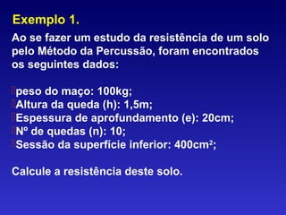 Exemplo 1.
Ao se fazer um estudo da resistência de um solo
pelo Método da Percussão, foram encontrados
os seguintes dados:
peso do maço: 100kg;
Altura da queda (h): 1,5m;
Espessura de aprofundamento (e): 20cm;
Nº de quedas (n): 10;
Sessão da superfície inferior: 400cm2
;
Calcule a resistência deste solo.
 