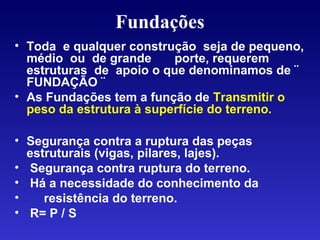 Fundações
• Toda e qualquer construção seja de pequeno,
médio ou de grande porte, requerem
estruturas de apoio o que denominamos de ¨
FUNDAÇÃO ¨
• As Fundações tem a função de Transmitir o
peso da estrutura à superfície do terreno.
• Segurança contra a ruptura das peças
estruturais (vigas, pilares, lajes).
• Segurança contra ruptura do terreno.
• Há a necessidade do conhecimento da
• resistência do terreno.
• R= P / S
 