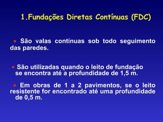 • São valas contínuas sob todo seguimento
das paredes.
• São utilizadas quando o leito de fundação
se encontra até a profundidade de 1,5 m.
• Em obras de 1 a 2 pavimentos, se o leito
resistente for encontrado até uma profundidade
de 0,5 m.
1.Fundações Diretas Contínuas (FDC)
 