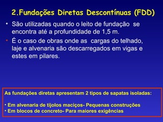 As fundações diretas apresentam 2 tipos de sapatas isoladas:
• Em alvenaria de tijolos maciços- Pequenas construções
• Em blocos de concreto- Para maiores exigências
2.Fundações Diretas Descontínuas (FDD)
• São utilizadas quando o leito de fundação se
encontra até a profundidade de 1,5 m.
• É o caso de obras onde as cargas do telhado,
laje e alvenaria são descarregados em vigas e
estes em pilares.
 