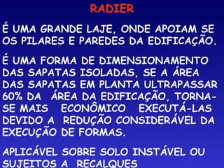 RADIER
É UMA GRANDE LAJE, ONDE APOIAM SE
OS PILARES E PAREDES DA EDIFICAÇÃO.
É UMA FORMA DE DIMENSIONAMENTO
DAS SAPATAS ISOLADAS, SE A ÁREA
DAS SAPATAS EM PLANTA ULTRAPASSAR
60% DA  ÁREA DA EDIFICAÇÃO, TORNA-
SE MAIS ECONÔMICO EXECUTÁ-LAS
DEVIDO A REDUÇÃO CONSIDERÁVEL DA
EXECUÇÃO DE FORMAS.
APLICÁVEL SOBRE SOLO INSTÁVEL OU
SUJEITOS A RECALQUES
 