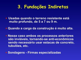 • Usadas quando o terreno resistente está
muito profundo, de 5 a 7 ou 9 m.
• Quando a carga da construção é muito alta.
• Nesse caso ambos os processos anteriores
são inviáveis, tornando-se anti-econômicos
sendo necessário usar estacas de concreto,
tubulões, etc.
• Sondagens - Firmas especializadas
3. Fundações Indiretas
 