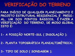 VERIFICAÇÃO DO TERRENO
PARA INÍCIO DE QUALQUER PLANEJAMENTO E
PROJETO ESTRUTURAL RESIDENCIAL E PREDI-
AL, UM DOS PONTOS BÁSICOS, É FAZER A
VERIFICAÇÃO DO TERRENO, DE MODO GLOBAL
ISTO É:
1- A POSIÇÃO NORTE-SUL ( INSOLAÇÃO );
2- PLANTA TOPOGRÁFICA PLANIALTIMÉTRICA;
3- TIPO DE SOLO ( SONDAGEM );
 