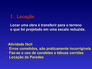 1. Locação
Locar uma obra é transferir para o terreno
o que foi projetado em uma escala reduzida.
• Atividade fácil
• Erros cometidos, são praticamente incorrigíveis
• Faz-se o uso de cavaletes e tábuas corridas
• Locação de Paredes
 