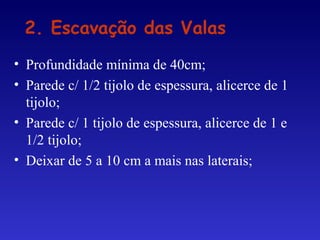 • Profundidade mínima de 40cm;
• Parede c/ 1/2 tijolo de espessura, alicerce de 1
tijolo;
• Parede c/ 1 tijolo de espessura, alicerce de 1 e
1/2 tijolo;
• Deixar de 5 a 10 cm a mais nas laterais;
2. Escavação das Valas
 