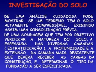 INVESTIGAÇÃO DO SOLO
DE UMA ANÁLISE CUIDADOSA PODE
MOSTRAR SE UM TERRENO TEM O SOLO
ALTAMENTE COMPRESSÍVEL, EXIGINDO
ASSIM UMA CONSOLIDAÇÃO PRÉVIA.
DE UMA SONDAGEM QUE TEM POR OBJETIVO
VERIFICAR A NATUREZA DO SOLO, A
ESPESSURA DAS DIVERSAS CAMADAS
( ESTRATIFICAÇÃO ), A PROFUNDIDADE E A
EXTENSÃO DA CAMADA MAIS RESISTENTE
QUE DEVERÁ RECEBER AS CARGAS DA
CONSTRUÇÃO, E DETERMINAR O TIPO DA
FUNDAÇÃO A SER ESPECIFICADA.
 