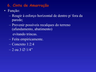 • Função:
– Reagir à esforço horizontal de dentro p/ fora da
parede;
– Prevenir possíveis recalques do terreno
(afundamento, abatimento)
evitando trincas.
– Feita empiricamente.
– Concreto 1:2:4
– 2 ou 3 ∅ 1/4”
6. Cinta de Amarração
 