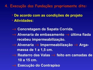 → Concretagem da Sapata Corrida.
→ Alvenaria de embasamento → última fiada
recebeu impermeabilização.
→ Alvenaria → Impermeabilização → Arga-
massa de 1 a 1,5 cm.
→ Reaterro das Valas → feito em camadas de
10 a 15 cm.
→ Execução do Contrapiso
4. Execução das Fundações propriamente dita:
• De acordo com as condições de projeto
• Atividades:
 
