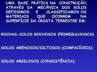 UMA BASE PRÁTICA NA CONSTRUÇÃO,
ATRAVÉS DA MECÂNICA DOS SOLOS
DEFINIMOS E CLASSIFICAMOS OS
MATERIAIS QUE OCORREM NA
SUPERFÍCIE DA CROSTA TERRESTRE EM:
ROCHAS-SOLOS ROCHOSOS (PEDREGULHOSOS)
SOLOS ARENOSOS/SILTOSOS (COMPACÍVEIS);
SOLOS ARGILOSOS (CONSISTÊNCIA).
 