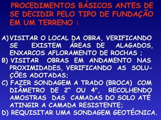 PROCEDIMENTOS BÁSICOS ANTES DE
SE DECIDIR PELO TIPO DE FUNDAÇÃO
EM UM TERRENO :
A) VISITAR O LOCAL DA OBRA, VERIFICANDO
SE EXISTEM ÁREAS DE ALAGADOS,
ENXARCOS AFLORAMENTO DE ROCHAS ;
B) VISITAR OBRAS EM ANDAMENTO NAS
PROXIMIDADES, VERIFICANDO AS SOLU-
ÇÕES ADOTADAS;
C) FAZER SONDAGEM A TRADO (BROCA) COM
DIÂMETRO DE 2“ OU 4", RECOLHENDO
AMOSTRAS DAS CAMADAS DO SOLO ATÉ
ATINGIR A CAMADA RESISTENTE;
D) REQUISITAR UMA SONDAGEM GEOTÉCNICA.
 