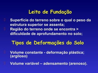 Leito de Fundação
 Superfície do terreno sobre o qual o peso da
estrutura superior se assenta;
 Região do terreno onde se encontra >
dificuldade de aprofundamento no solo;
 Volume constante - deformação plástica;
(argiloso)
 Volume variável – adensamento (arenoso).
Tipos de Deformações do Solo
 