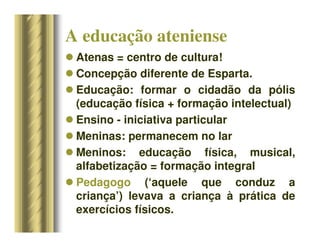 A educação ateniense
 Atenas = centro de cultura!
 Concepção diferente de Esparta.
 Educação: formar o cidadão da pólis
(educação física + formação intelectual)
 Ensino - iniciativa particular
 Meninas: permanecem no lar
 Meninos: educação física, musical,
alfabetização = formação integral
 Pedagogo (‘aquele que conduz a
criança’) levava a criança à prática de
exercícios físicos.
 