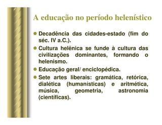 A educação no período helenístico
 Decadência das cidades-estado (fim do
séc. IV a.C.).
 Cultura helênica se funde à cultura das
civilizações dominantes, formando o
helenismo.
 Educação geral/ enciclopédica.
 Sete artes liberais: gramática, retórica,
dialética (humanísticas) e aritmética,
música, geometria, astronomia
(científicas).
 