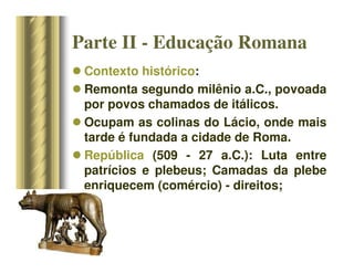 Contexto histórico:
 Remonta segundo milênio a.C., povoada
por povos chamados de itálicos.
 Ocupam as colinas do Lácio, onde mais
tarde é fundada a cidade de Roma.
 República (509 - 27 a.C.): Luta entre
patrícios e plebeus; Camadas da plebe
enriquecem (comércio) - direitos;
Parte II - Educação Romana
 