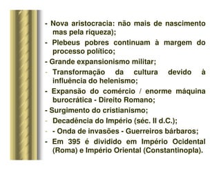 - Nova aristocracia: não mais de nascimento
mas pela riqueza);
- Plebeus pobres continuam à margem do
processo político;
- Grande expansionismo militar;
- Transformação da cultura devido à
influência do helenismo;
- Expansão do comércio / enorme máquina
burocrática - Direito Romano;
- Surgimento do cristianismo;
- Decadência do Império (séc. II d.C.);
- - Onda de invasões - Guerreiros bárbaros;
- Em 395 é dividido em Império Ocidental
(Roma) e Império Oriental (Constantinopla).
 