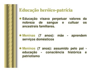 Educação heróico-patrícia
 Educação visava perpetuar valores da
nobreza de sangue e cultuar os
ancestrais familiares.
 Meninas (7 anos): mãe - aprendem
serviços domésticos
 Meninos (7 anos): assumido pelo pai -
educação - consciência histórica e
patriotismo
 
