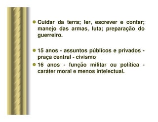 Cuidar da terra; ler, escrever e contar;
manejo das armas, luta; preparação do
guerreiro.
 15 anos - assuntos públicos e privados -
praça central - civismo
 16 anos - função militar ou política -
caráter moral e menos intelectual.
 