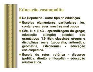 Educação cosmopolita
 Na República - outro tipo de educação
 Escolas elementares particulares: ler,
contar e escrever; mestres mal pagos
 Séc. III e II aC - aprendizagem do grego;
educação bilingüe; escolas dos
gramáticos (12-16a); clássicos gregos e
disciplinas reais (geografia, aritmética,
geometria, astronomia) - educação
enciclopédica.
 Escola do retor: retórica - discurso
(política, direito e filosofia) - educação
aristrocática.
 