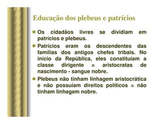 Educação dos plebeus e patrícios
 Os cidadãos livres se dividiam em
patrícios e plebeus.
 Patrícios eram os descendentes das
famílias dos antigos chefes tribais. No
início da República, eles constituíam a
classe dirigente = aristocratas de
nascimento - sangue nobre.
 Plebeus não tinham linhagem aristocrática
e não possuíam direitos políticos = não
tinham linhagem nobre.
 