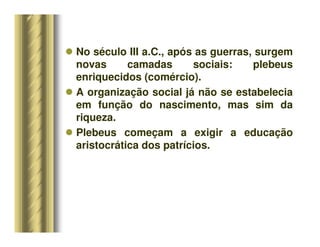 No século III a.C., após as guerras, surgem
novas camadas sociais: plebeus
enriquecidos (comércio).
 A organização social já não se estabelecia
em função do nascimento, mas sim da
riqueza.
 Plebeus começam a exigir a educação
aristocrática dos patrícios.
 