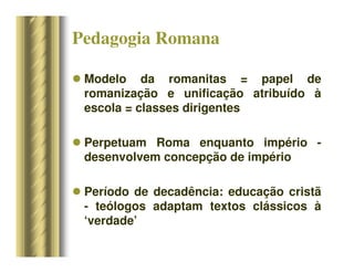 Pedagogia Romana
 Modelo da romanitas = papel de
romanização e unificação atribuído à
escola = classes dirigentes
 Perpetuam Roma enquanto império -
desenvolvem concepção de império
 Período de decadência: educação cristã
- teólogos adaptam textos clássicos à
‘verdade’
 