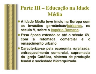 Parte III – Educação na Idade
Média
 A Idade Média teve início na Europa com
as invasões germânicas/bárbaras, no
século V, sobre o Império Romano.
 Essa época estende-se até o século XV,
com a retomada comercial e o
renascimento urbano.
 Caracteriza-se pela economia ruralizada,
enfraquecimento comercial, supremacia
da Igreja Católica, sistema de produção
feudal e sociedade hierarquizada.
 