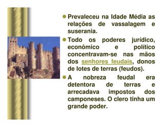 Prevaleceu na Idade Média as
relações de vassalagem e
suserania.
 Todo os poderes jurídico,
econômico e político
concentravam-se nas mãos
dos senhores feudais, donos
de lotes de terras (feudos).
 A nobreza feudal era
detentora de terras e
arrecadava impostos dos
camponeses. O clero tinha um
grande poder.
 