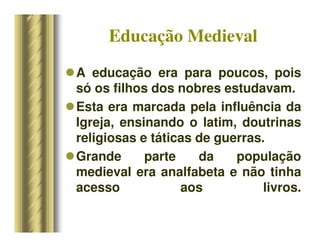 Educação Medieval
A educação era para poucos, pois
só os filhos dos nobres estudavam.
Esta era marcada pela influência da
Igreja, ensinando o latim, doutrinas
religiosas e táticas de guerras.
Grande parte da população
medieval era analfabeta e não tinha
acesso aos livros.
 