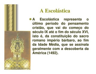 A Escolástica
 A Escolástica representa o
último período do pensamento
cristão, que vai do começo do
século IX até o fim do século XVI,
isto é, da constituição do sacro
romano império bárbaro, ao fim
da Idade Média, que se assinala
geralmente com a descoberta da
América (1492).
 