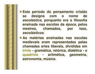 Este período do pensamento cristão
se designa com o nome de
escolástica, porquanto era a filosofia
ensinada nas escolas da época, pelos
mestres, chamados, por isso,
escolásticos.
 As matérias ensinadas nas escolas
medievais eram representadas pelas
chamadas artes liberais, divididas em
trívio - gramática, retórica, dialética - e
quadrívio - aritmética, geometria,
astronomia, música.
 
