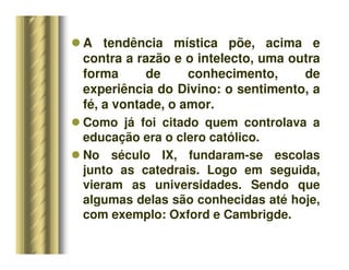 A tendência mística põe, acima e
contra a razão e o intelecto, uma outra
forma de conhecimento, de
experiência do Divino: o sentimento, a
fé, a vontade, o amor.
 Como já foi citado quem controlava a
educação era o clero católico.
 No século IX, fundaram-se escolas
junto as catedrais. Logo em seguida,
vieram as universidades. Sendo que
algumas delas são conhecidas até hoje,
com exemplo: Oxford e Cambrigde.
 