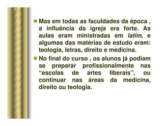 Mas em todas as faculdades da época ,
a influência da igreja era forte. As
aulas eram ministradas em latim, e
algumas das matérias de estudo eram:
teologia, letras, direito e medicina.
 No final do curso , os alunos já podiam
se preparar profissionalmente nas
“escolas de artes liberais”, ou
continuar nas áreas da medicina,
direito ou teologia.
 