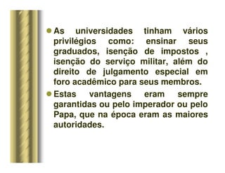 As universidades tinham vários
privilégios como: ensinar seus
graduados, isenção de impostos ,
isenção do serviço militar, além do
direito de julgamento especial em
foro acadêmico para seus membros.
 Estas vantagens eram sempre
garantidas ou pelo imperador ou pelo
Papa, que na época eram as maiores
autoridades.
 