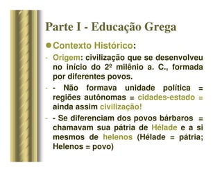 Parte I - Educação Grega
Contexto Histórico:
- Origem: civilização que se desenvolveu
no início do 2º milênio a. C., formada
por diferentes povos.
- - Não formava unidade política =
regiões autônomas = cidades-estado =
ainda assim civilização!
- - Se diferenciam dos povos bárbaros =
chamavam sua pátria de Hélade e a si
mesmos de helenos (Hélade = pátria;
Helenos = povo)
 