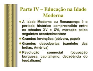 Parte IV – Educação na Idade
Moderna
 A Idade Moderna ou Renascença é o
período histórico compreendido entre
os séculos XV e XVI, marcado pelos
seguintes acontecimentos:
 Grandes invenções (pólvora, papel)
 Grandes descobertas (caminho das
Índias, América)
 Revolução comercial (ocupação
burguesa, capitalismo, decadência do
feudalismo)
 