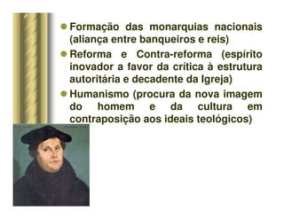 Formação das monarquias nacionais
(aliança entre banqueiros e reis)
 Reforma e Contra-reforma (espírito
inovador a favor da crítica à estrutura
autoritária e decadente da Igreja)
 Humanismo (procura da nova imagem
do homem e da cultura em
contraposição aos ideais teológicos)
 