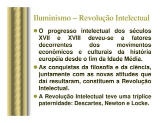 Iluminismo – Revolução Intelectual
 O progresso intelectual dos séculos
XVII e XVIII deveu-se a fatores
decorrentes dos movimentos
econômicos e culturais da história
européia desde o fim da Idade Média.
 As conquistas da filosofia e da ciência,
juntamente com as novas atitudes que
daí resultaram, constituem a Revolução
Intelectual.
 A Revolução Intelectual teve uma tríplice
paternidade: Descartes, Newton e Locke.
 