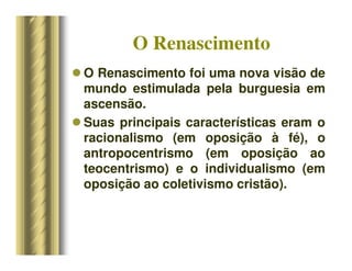O Renascimento
 O Renascimento foi uma nova visão de
mundo estimulada pela burguesia em
ascensão.
 Suas principais características eram o
racionalismo (em oposição à fé), o
antropocentrismo (em oposição ao
teocentrismo) e o individualismo (em
oposição ao coletivismo cristão).
 