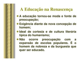 A Educação na Renascença
 A educação tornou-se moda e fonte de
preocupação;
 Exigência diante da nova concepção de
homem;
 Ideal de cortesia e de cultura literária
típica do humanismo;
 Não ocorre preocupação com a
expansão de escolas populares. É o
homem da nobreza e da burguesia que
quer ser educado.
 