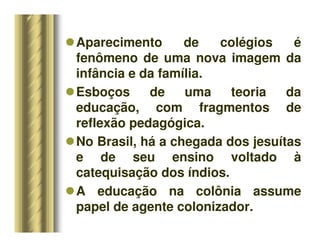 Aparecimento de colégios é
fenômeno de uma nova imagem da
infância e da família.
Esboços de uma teoria da
educação, com fragmentos de
reflexão pedagógica.
No Brasil, há a chegada dos jesuítas
e de seu ensino voltado à
catequisação dos índios.
A educação na colônia assume
papel de agente colonizador.
 